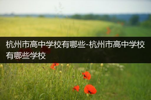 杭州市高中学校有哪些-杭州市高中学校有哪些学校
