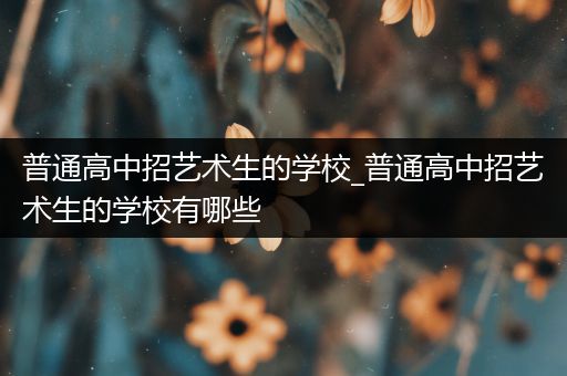 普通高中招艺术生的学校_普通高中招艺术生的学校有哪些