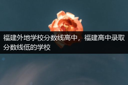 福建外地学校分数线高中，福建高中录取分数线低的学校