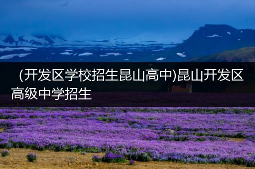 （开发区学校招生昆山高中)昆山开发区高级中学招生