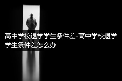高中学校退学学生条件差-高中学校退学学生条件差怎么办