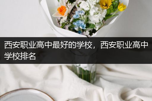 西安职业高中最好的学校，西安职业高中学校排名