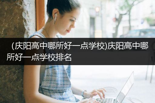 （庆阳高中哪所好一点学校)庆阳高中哪所好一点学校排名