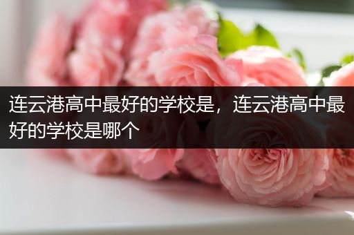 连云港高中最好的学校是，连云港高中最好的学校是哪个