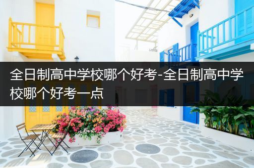 全日制高中学校哪个好考-全日制高中学校哪个好考一点