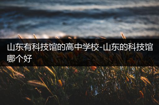 山东有科技馆的高中学校-山东的科技馆哪个好