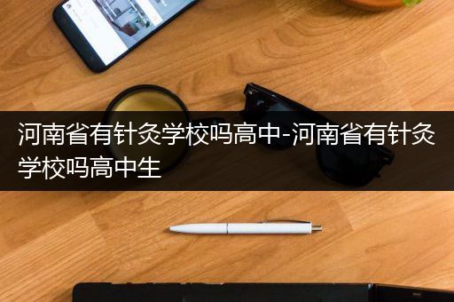 河南省有针灸学校吗高中-河南省有针灸学校吗高中生