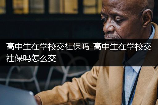 高中生在学校交社保吗-高中生在学校交社保吗怎么交