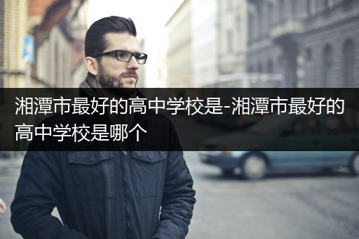 湘潭市最好的高中学校是-湘潭市最好的高中学校是哪个