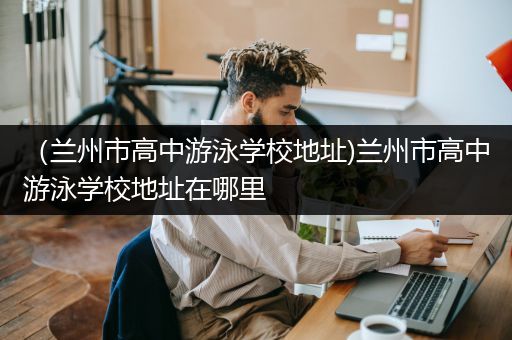 （兰州市高中游泳学校地址)兰州市高中游泳学校地址在哪里