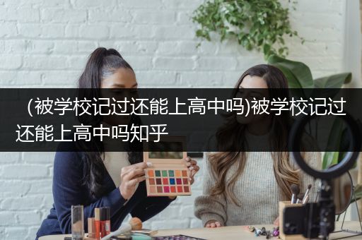 （被学校记过还能上高中吗)被学校记过还能上高中吗知乎
