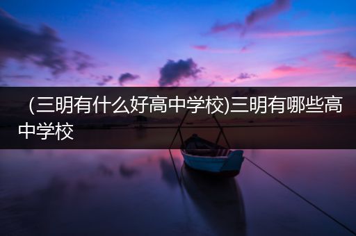 （三明有什么好高中学校)三明有哪些高中学校