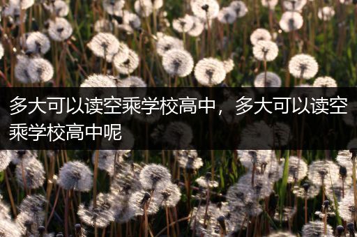多大可以读空乘学校高中，多大可以读空乘学校高中呢