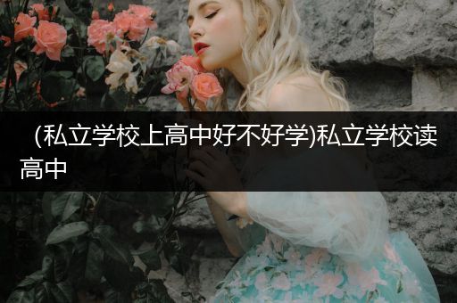 （私立学校上高中好不好学)私立学校读高中
