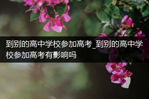 到别的高中学校参加高考_到别的高中学校参加高考有影响吗