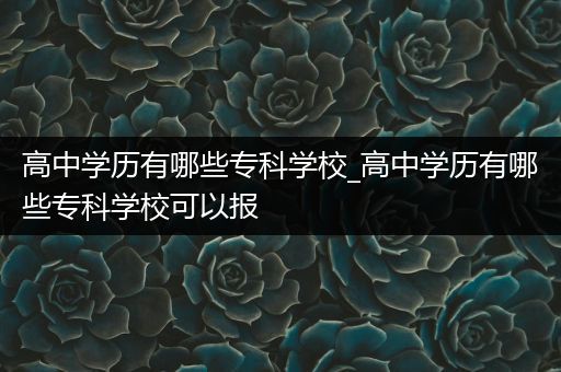 高中学历有哪些专科学校_高中学历有哪些专科学校可以报