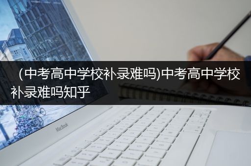 （中考高中学校补录难吗)中考高中学校补录难吗知乎