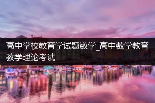 高中学校教育学试题数学_高中数学教育教学理论考试