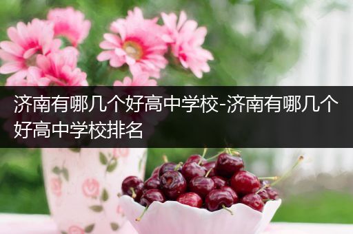 济南有哪几个好高中学校-济南有哪几个好高中学校排名