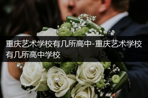 重庆艺术学校有几所高中-重庆艺术学校有几所高中学校