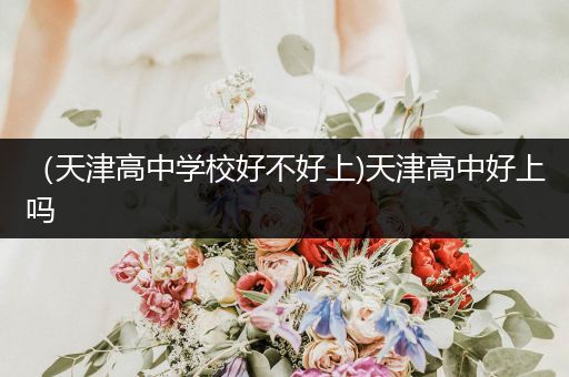 （天津高中学校好不好上)天津高中好上吗