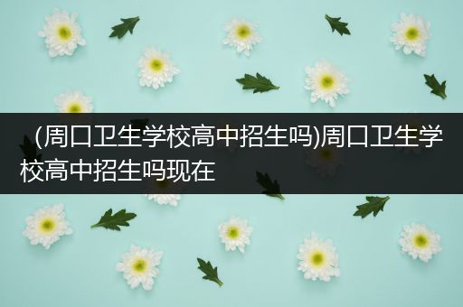 （周口卫生学校高中招生吗)周口卫生学校高中招生吗现在