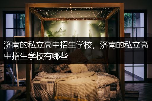 济南的私立高中招生学校，济南的私立高中招生学校有哪些