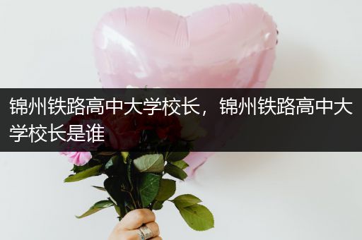 锦州铁路高中大学校长，锦州铁路高中大学校长是谁