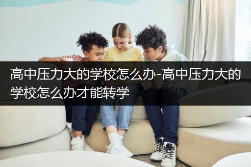 高中压力大的学校怎么办-高中压力大的学校怎么办才能转学