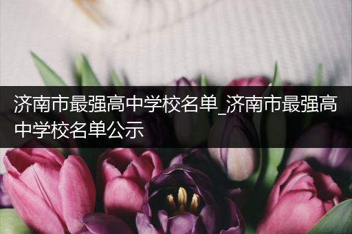 济南市最强高中学校名单_济南市最强高中学校名单公示