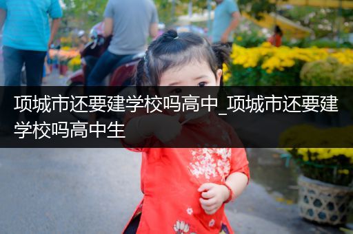 项城市还要建学校吗高中_项城市还要建学校吗高中生