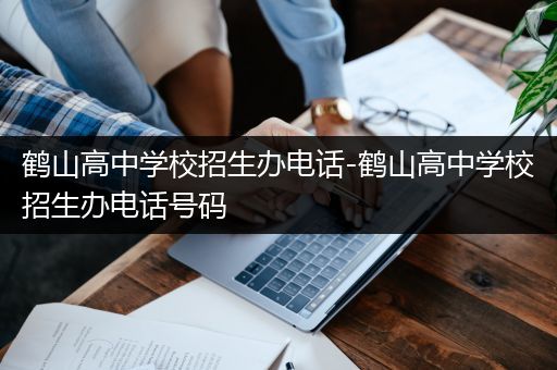 鹤山高中学校招生办电话-鹤山高中学校招生办电话号码