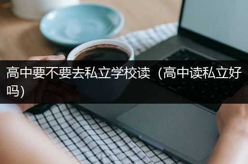高中要不要去私立学校读（高中读私立好吗）