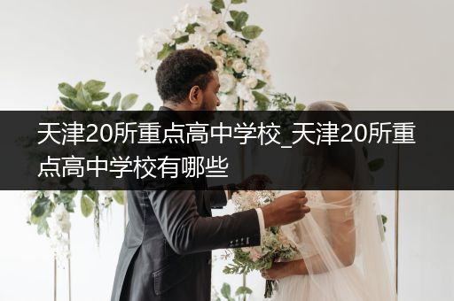 天津20所重点高中学校_天津20所重点高中学校有哪些