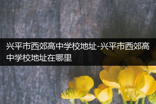 兴平市西郊高中学校地址-兴平市西郊高中学校地址在哪里