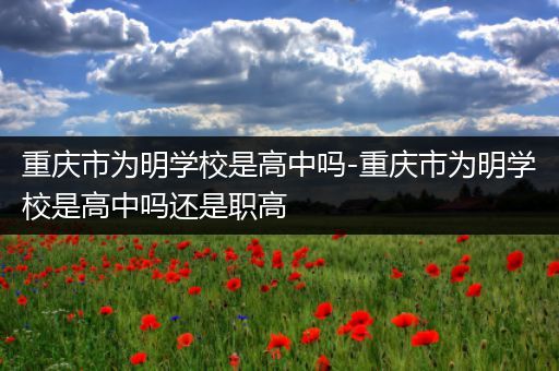 重庆市为明学校是高中吗-重庆市为明学校是高中吗还是职高