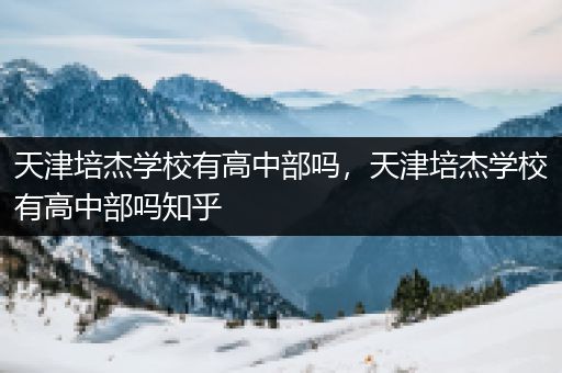 天津培杰学校有高中部吗，天津培杰学校有高中部吗知乎