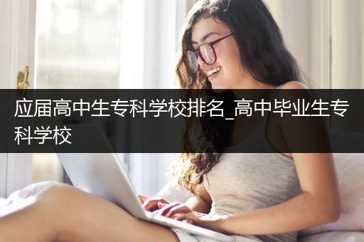 应届高中生专科学校排名_高中毕业生专科学校