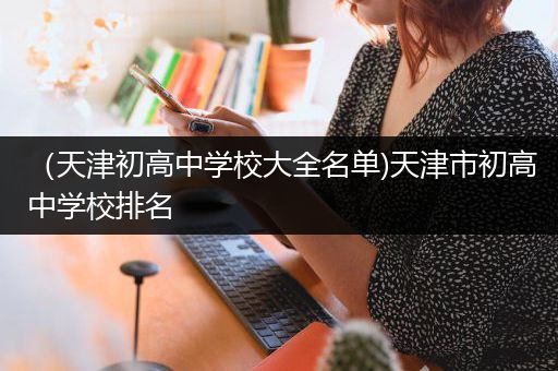 （天津初高中学校大全名单)天津市初高中学校排名