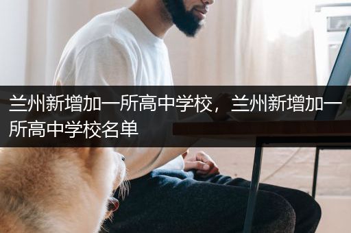 兰州新增加一所高中学校，兰州新增加一所高中学校名单