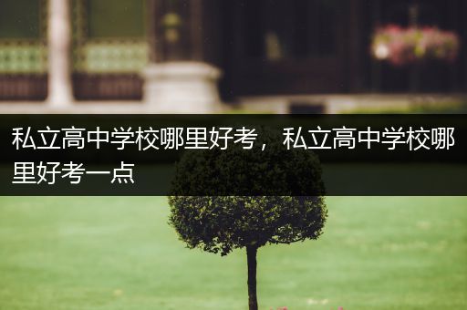 私立高中学校哪里好考，私立高中学校哪里好考一点
