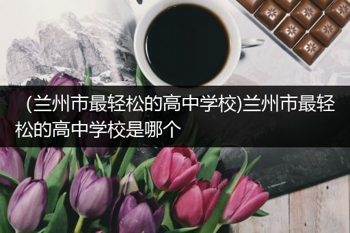 （兰州市最轻松的高中学校)兰州市最轻松的高中学校是哪个