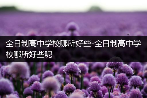 全日制高中学校哪所好些-全日制高中学校哪所好些呢