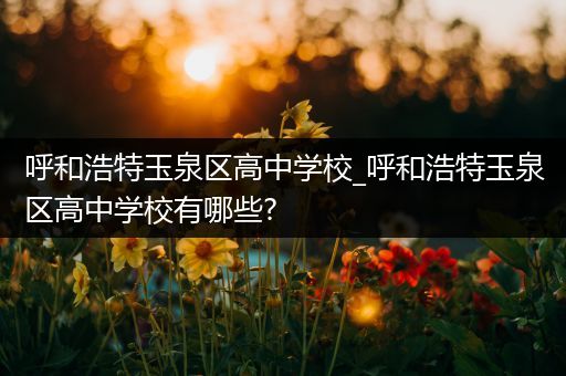 呼和浩特玉泉区高中学校_呼和浩特玉泉区高中学校有哪些?