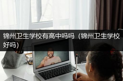 锦州卫生学校有高中吗吗（锦州卫生学校好吗）