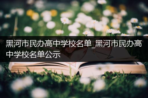黑河市民办高中学校名单_黑河市民办高中学校名单公示