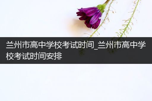 兰州市高中学校考试时间_兰州市高中学校考试时间安排