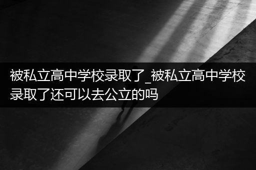 被私立高中学校录取了_被私立高中学校录取了还可以去公立的吗
