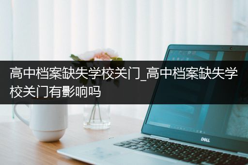 高中档案缺失学校关门_高中档案缺失学校关门有影响吗