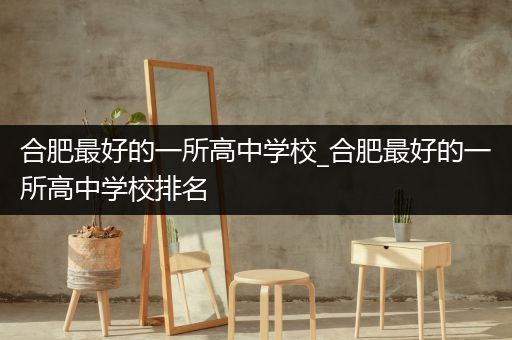 合肥最好的一所高中学校_合肥最好的一所高中学校排名